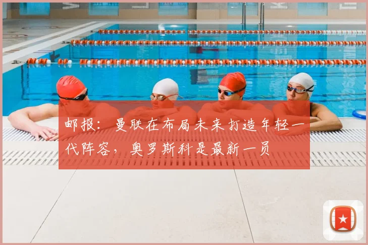 邮报：曼联在布局未来打造年轻一代阵容，奥罗斯科是最新一员