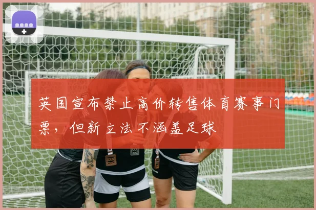 英国宣布禁止高价转售体育赛事门票，但新立法不涵盖足球