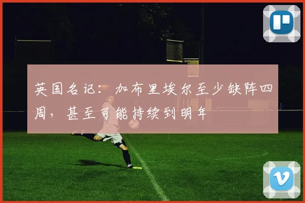 英国名记：加布里埃尔至少缺阵四周，甚至可能持续到明年