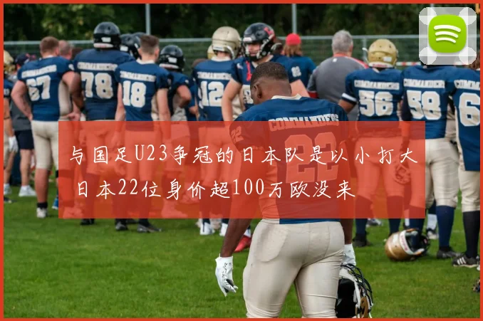 与国足U23争冠的日本队是以小打大 日本22位身价超100万欧没来