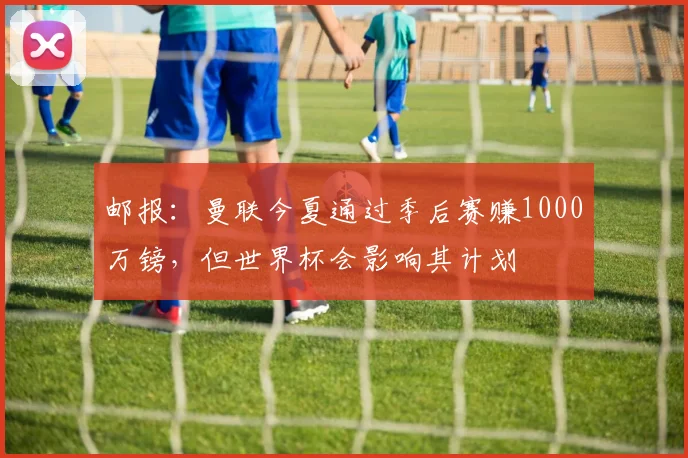 邮报：曼联今夏通过季后赛赚1000万镑，但世界杯会影响其计划