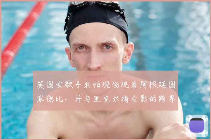 英国女歌手利帕现场观看阿根廷国家德比，并与里克尔梅合影的跨界之旅