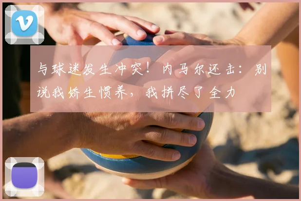 与球迷发生冲突！内马尔还击：别说我娇生惯养，我拼尽了全力