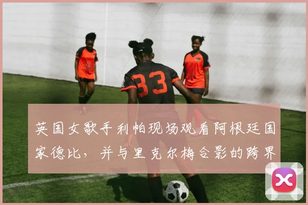 英国女歌手利帕现场观看阿根廷国家德比，并与里克尔梅合影的跨界之旅