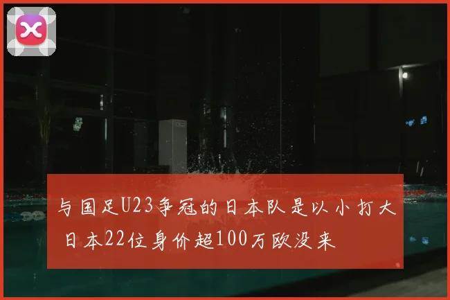 与国足U23争冠的日本队是以小打大 日本22位身价超100万欧没来