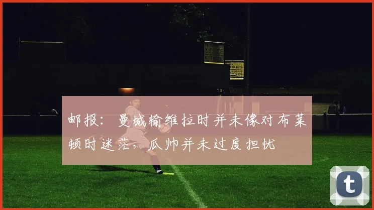 邮报：曼城输维拉时并未像对布莱顿时迷茫，瓜帅并未过度担忧