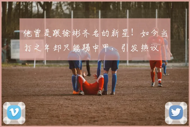 他曾是跟徐彬齐名的新星！如今当打之年却只能踢中甲，引发热议